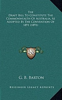 The Draft Bill to Constitute the Commonwealth of Australia, as Adopted by the Convention of 1891 (1891) (Hardcover)