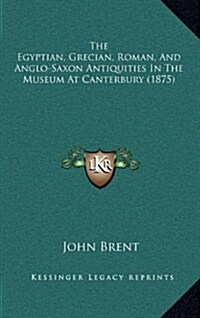 The Egyptian, Grecian, Roman, and Anglo-Saxon Antiquities in the Museum at Canterbury (1875) (Hardcover)