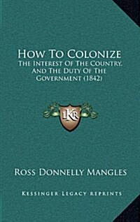 How to Colonize: The Interest of the Country, and the Duty of the Government (1842) (Hardcover)