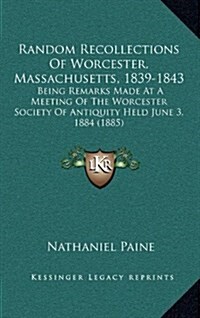 Random Recollections of Worcester, Massachusetts, 1839-1843: Being Remarks Made at a Meeting of the Worcester Society of Antiquity Held June 3, 1884 ( (Hardcover)