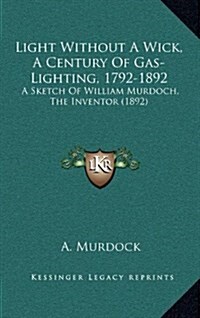 Light Without a Wick, a Century of Gas-Lighting, 1792-1892: A Sketch of William Murdoch, the Inventor (1892) (Hardcover)