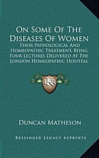 On Some of the Diseases of Women: Their Pathological and Homeopathic Treatment, Being Four Lectures Delivered at the London Homeopathic Hospital (1876 (Hardcover)