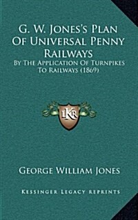 G. W. Joness Plan of Universal Penny Railways: By the Application of Turnpikes to Railways (1869) (Hardcover)