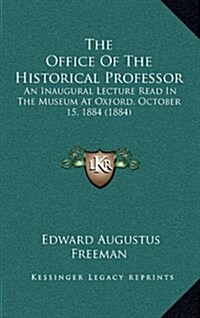 The Office of the Historical Professor: An Inaugural Lecture Read in the Museum at Oxford, October 15, 1884 (1884) (Hardcover)