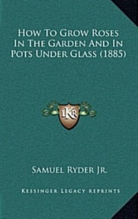 How to Grow Roses in the Garden and in Pots Under Glass (1885) (Hardcover)