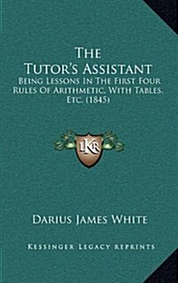 The Tutors Assistant: Being Lessons in the First Four Rules of Arithmetic, with Tables, Etc. (1845) (Hardcover)