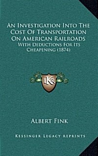 An Investigation Into the Cost of Transportation on American Railroads: With Deductions for Its Cheapening (1874) (Hardcover)