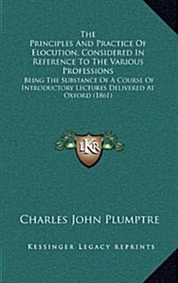 The Principles and Practice of Elocution, Considered in Reference to the Various Professions: Being the Substance of a Course of Introductory Lectures (Hardcover)