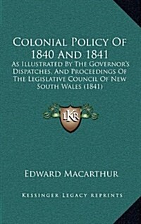 Colonial Policy of 1840 and 1841: As Illustrated by the Governors Dispatches, and Proceedings of the Legislative Council of New South Wales (1841) (Hardcover)