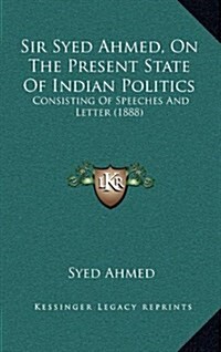 Sir Syed Ahmed, on the Present State of Indian Politics: Consisting of Speeches and Letter (1888) (Hardcover)