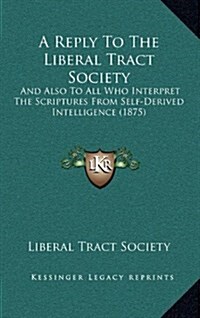 A Reply to the Liberal Tract Society: And Also to All Who Interpret the Scriptures from Self-Derived Intelligence (1875) (Hardcover)