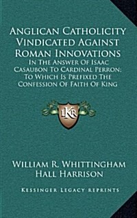 Anglican Catholicity Vindicated Against Roman Innovations: In the Answer of Isaac Casaubon to Cardinal Perron; To Which Is Prefixed the Confession of (Hardcover)