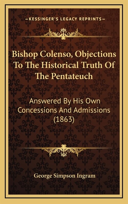 Bishop Colenso, Objections to the Historical Truth of the Pentateuch: Answered by His Own Concessions and Admissions (1863) (Hardcover)