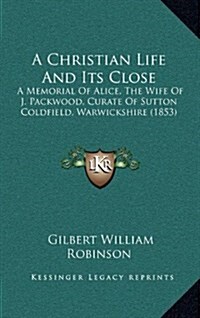 A Christian Life and Its Close: A Memorial of Alice, the Wife of J. Packwood, Curate of Sutton Coldfield, Warwickshire (1853) (Hardcover)