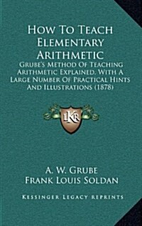 How to Teach Elementary Arithmetic: Grubes Method of Teaching Arithmetic Explained, with a Large Number of Practical Hints and Illustrations (1878) (Hardcover)