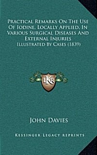 Practical Remarks on the Use of Iodine, Locally Applied, in Various Surgical Diseases and External Injuries: Illustrated by Cases (1839) (Hardcover)