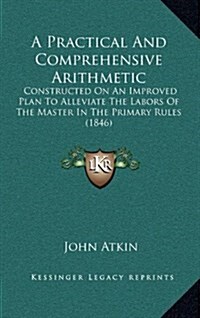 A Practical and Comprehensive Arithmetic: Constructed on an Improved Plan to Alleviate the Labors of the Master in the Primary Rules (1846) (Hardcover)