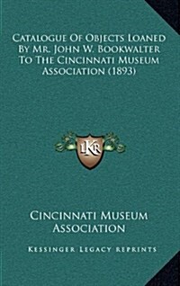 Catalogue of Objects Loaned by Mr. John W. Bookwalter to the Cincinnati Museum Association (1893) (Hardcover)
