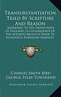 Transubstantiation Tried by Scripture and Reason: Addressed to the Protestants of England, in Consequence of the Attempts Recently Made to Introduce R (Hardcover)