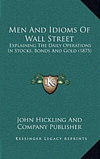 Men and Idioms of Wall Street: Explaining the Daily Operations in Stocks, Bonds and Gold (1875) (Hardcover)