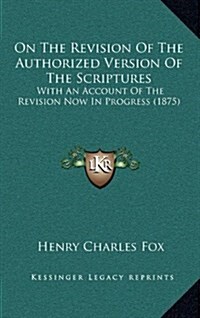 On the Revision of the Authorized Version of the Scriptures: With an Account of the Revision Now in Progress (1875) (Hardcover)