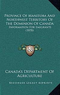 Province of Manitoba and Northwest Territory of the Dominion of Canada: Information for Emigrants (1878) (Hardcover)