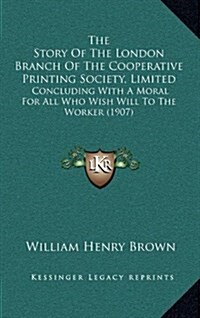 The Story of the London Branch of the Cooperative Printing Society, Limited: Concluding with a Moral for All Who Wish Will to the Worker (1907) (Hardcover)