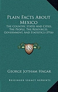 Plain Facts about Mexico: The Country, States and Cities, the People, the Resources, Government, and Statistics (1916) (Hardcover)