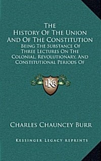 The History of the Union and of the Constitution: Being the Substance of Three Lectures on the Colonial, Revolutionary, and Constitutional Periods of (Hardcover)