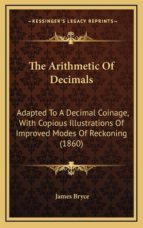 The Arithmetic of Decimals: Adapted to a Decimal Coinage, with Copious Illustrations of Improved Modes of Reckoning (1860) (Hardcover)