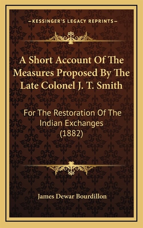 A Short Account of the Measures Proposed by the Late Colonel J. T. Smith: For the Restoration of the Indian Exchanges (1882) (Hardcover)