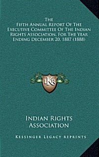 The Fifth Annual Report of the Executive Committee of the Indian Rights Association, for the Year Ending December 20, 1887 (1888) (Hardcover)