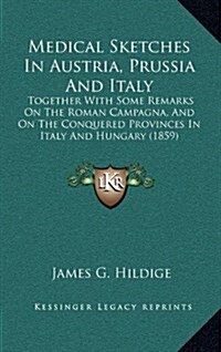 Medical Sketches in Austria, Prussia and Italy: Together with Some Remarks on the Roman Campagna, and on the Conquered Provinces in Italy and Hungary (Hardcover)