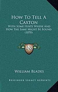 How to Tell a Caxton: With Some Hints Where and How the Same Might Be Found (1870) (Hardcover)