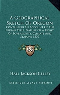 A Geographical Sketch of Oregon: Containing an Account of the Indian Title, Nature of a Right of Sovereignty, Climate and Seasons 1830 (Hardcover)
