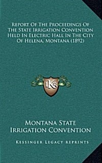 Report of the Proceedings of the State Irrigation Convention Held in Electric Hall in the City of Helena, Montana (1892) (Hardcover)