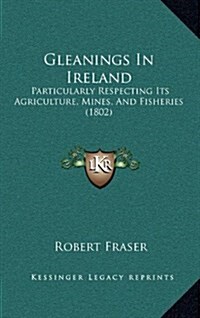 Gleanings in Ireland: Particularly Respecting Its Agriculture, Mines, and Fisheries (1802) (Hardcover)