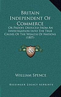 Britain Independent of Commerce: Or Proofs Deduced from an Investigation Into the True Causes of the Wealth of Nations (1807) (Hardcover)
