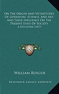 On the Origin and Vicissitudes of Literature, Science, and Art, and Their Influence on the Present State of Society: A Discourse (1817) (Hardcover)