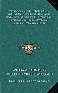 Catalogue of the Trees and Shrubs in the Arboretum and Botanic Garden at the Central Experimental Farm, Ottawa, Ontario, Canada (1899) (Hardcover)