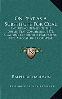 On Peat as a Substitute for Coal: Including Details of the Dublin Peat Commission, 1872; Claytons Condensed-Peat Patent, 1873; MacCallums Coal-Peat (Hardcover)