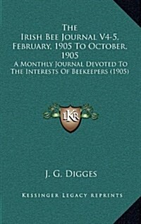 The Irish Bee Journal V4-5, February, 1905 to October, 1905: A Monthly Journal Devoted to the Interests of Beekeepers (1905) (Hardcover)