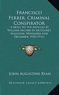 Francisco Ferrer, Criminal Conspirator: A Reply to the Articles by William Archer in McClures Magazine, November and December, 1910 (1911) (Hardcover)