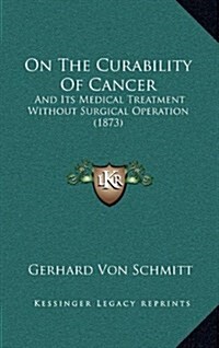 On the Curability of Cancer: And Its Medical Treatment Without Surgical Operation (1873) (Hardcover)