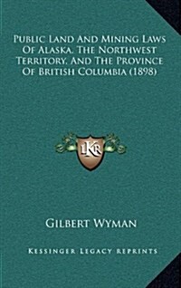 Public Land and Mining Laws of Alaska, the Northwest Territory, and the Province of British Columbia (1898) (Hardcover)