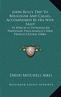 John Bulls Trip to Boulogne and Calais, Accompanied by His Wife Sally: In Which Is Introduced Professor Polichinelles New French Course (1846) (Hardcover)