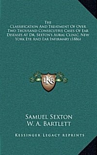 The Classification and Treatment of Over Two Thousand Consecutive Cases of Ear Diseases at Dr. Sextons Aural Clinic, New York Eye and Ear Infirmary ( (Hardcover)