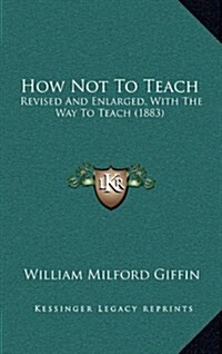 How Not to Teach: Revised and Enlarged, with the Way to Teach (1883) (Hardcover)