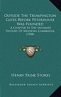 Outside the Trumpington Gates Before Peterhouse Was Founded: A Chapter in the Intimate History of Medieval Cambridge (1908) (Hardcover)