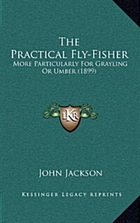 The Practical Fly-Fisher: More Particularly for Grayling or Umber (1899) (Hardcover)